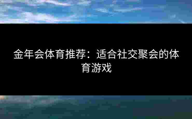 金年会体育推荐:适合社交聚会的体育游戏 金年会体育推荐:适合社交聚会的体育游戏