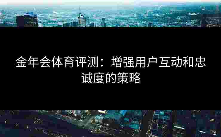 金年会体育评测:增强用户互动和忠诚度的策略 金年会体育评测:增强用户互动和忠诚度的策略