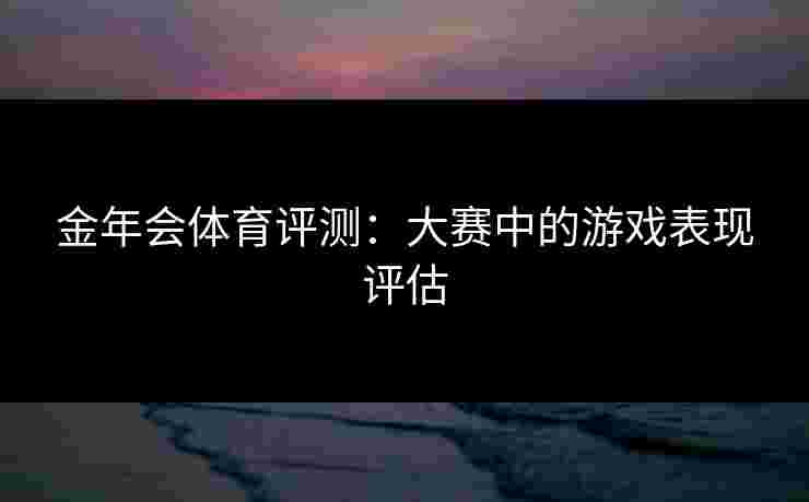 金年会体育评测：大赛中的游戏表现评估